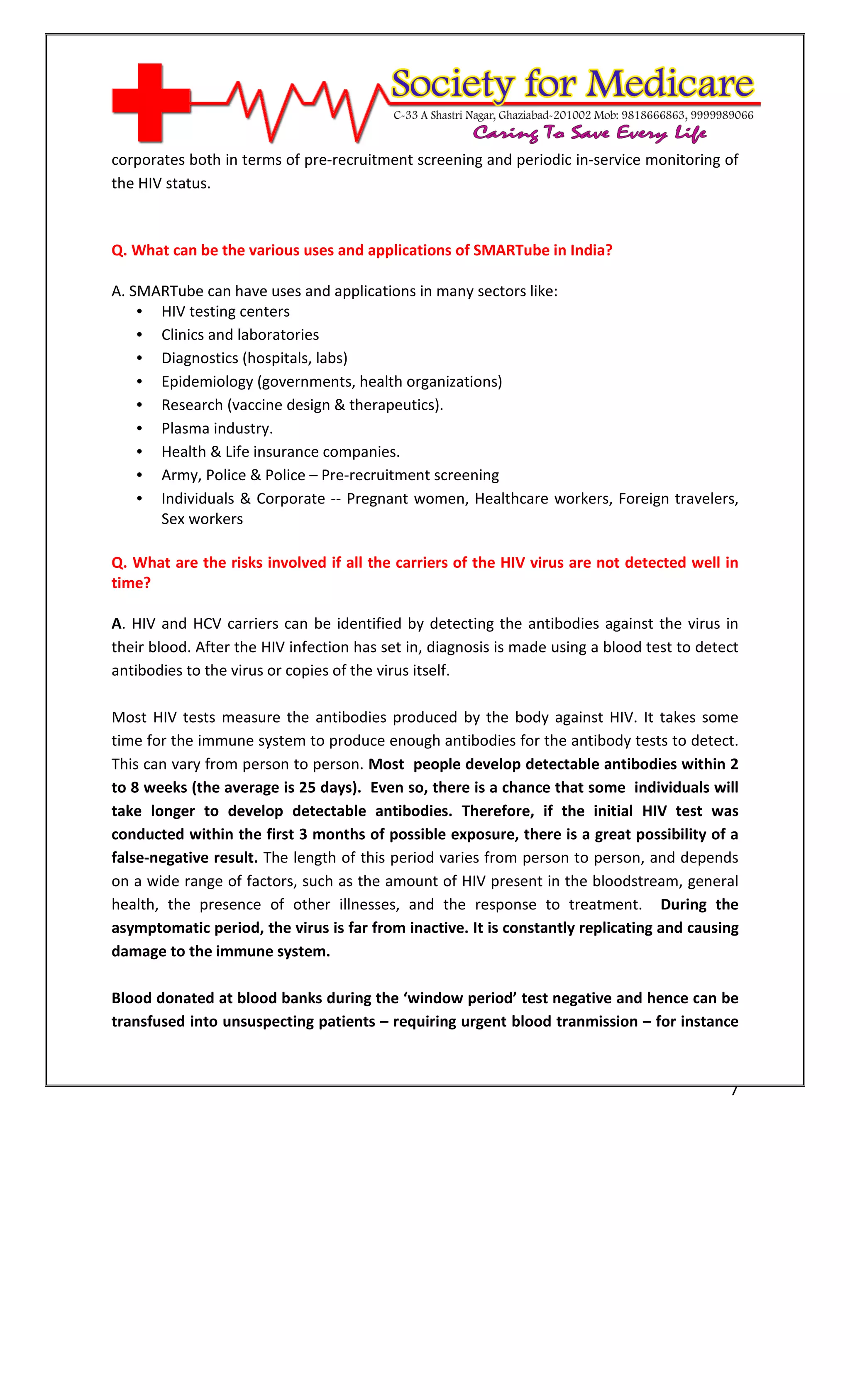 [Type text]




corporates both in terms of pre-recruitment screening and periodic in-service monitoring of
the HIV status.



Q. What can be the various uses and applications of SMARTube in India?

A. SMARTube can have uses and applications in many sectors like:
    • HIV testing centers
    • Clinics and laboratories
    • Diagnostics (hospitals, labs)
    • Epidemiology (governments, health organizations)
    • Research (vaccine design & therapeutics).
    • Plasma industry.
    • Health & Life insurance companies.
    • Army, Police & Police – Pre-recruitment screening
    • Individuals & Corporate -- Pregnant women, Healthcare workers, Foreign travelers,
      Sex workers

Q. What are the risks involved if all the carriers of the HIV virus are not detected well in
time?

A. HIV and HCV carriers can be identified by detecting the antibodies against the virus in
their blood. After the HIV infection has set in, diagnosis is made using a blood test to detect
antibodies to the virus or copies of the virus itself.

Most HIV tests measure the antibodies produced by the body against HIV. It takes some
time for the immune system to produce enough antibodies for the antibody tests to detect.
This can vary from person to person. Most people develop detectable antibodies within 2
to 8 weeks (the average is 25 days). Even so, there is a chance that some individuals will
take longer to develop detectable antibodies. Therefore, if the initial HIV test was
conducted within the first 3 months of possible exposure, there is a great possibility of a
false-negative result. The length of this period varies from person to person, and depends
on a wide range of factors, such as the amount of HIV present in the bloodstream, general
health, the presence of other illnesses, and the response to treatment. During the
asymptomatic period, the virus is far from inactive. It is constantly replicating and causing
damage to the immune system.

Blood donated at blood banks during the ‘window period’ test negative and hence can be
transfused into unsuspecting patients – requiring urgent blood tranmission – for instance



                                                                                             7
 