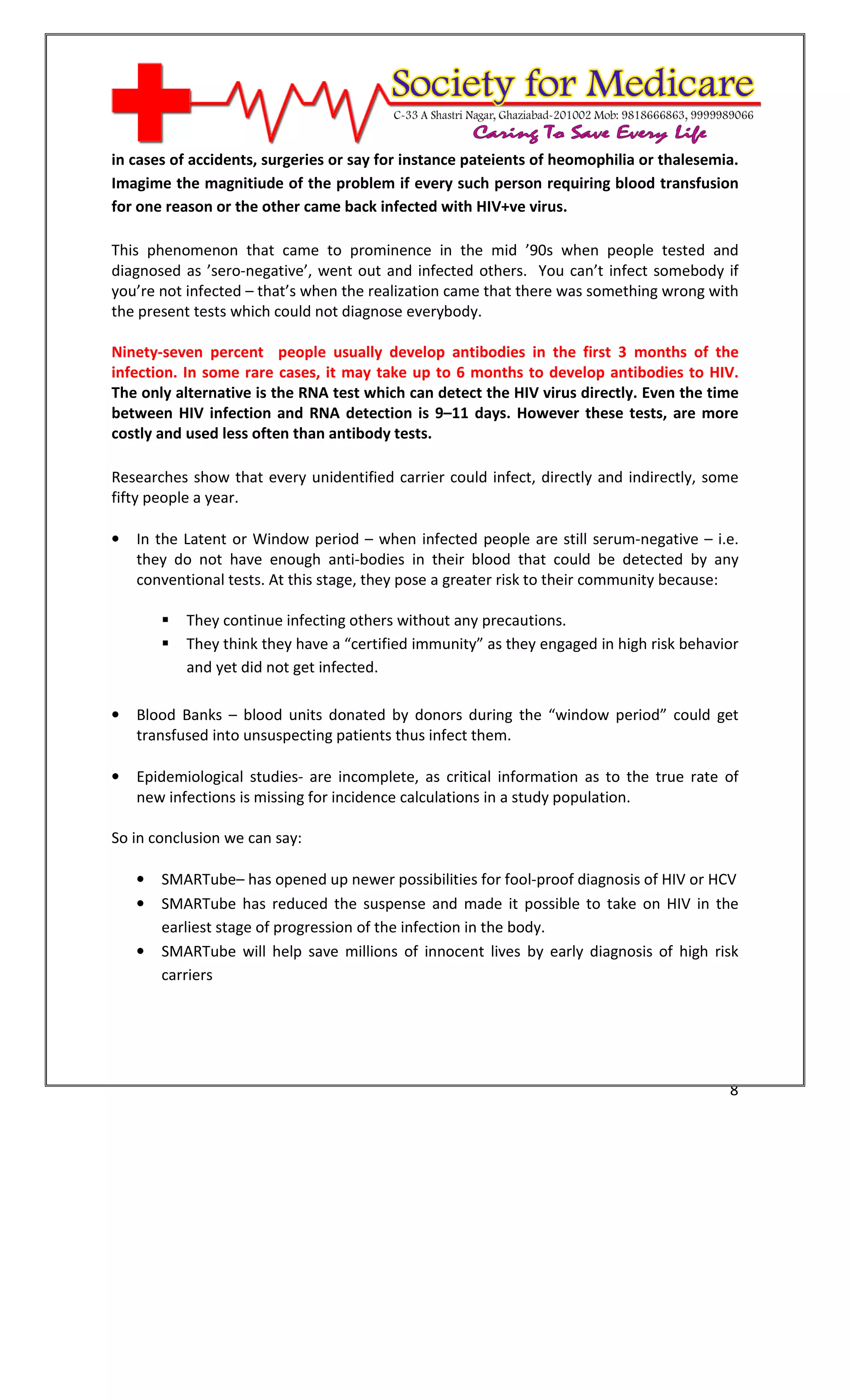 [Type text]




in cases of accidents, surgeries or say for instance pateients of heomophilia or thalesemia.
Imagime the magnitiude of the problem if every such person requiring blood transfusion
for one reason or the other came back infected with HIV+ve virus.

This phenomenon that came to prominence in the mid ’90s when people tested and
diagnosed as ’sero-negative’, went out and infected others. You can’t infect somebody if
you’re not infected – that’s when the realization came that there was something wrong with
the present tests which could not diagnose everybody.

Ninety-seven percent people usually develop antibodies in the first 3 months of the
infection. In some rare cases, it may take up to 6 months to develop antibodies to HIV.
The only alternative is the RNA test which can detect the HIV virus directly. Even the time
between HIV infection and RNA detection is 9–11 days. However these tests, are more
costly and used less often than antibody tests.

Researches show that every unidentified carrier could infect, directly and indirectly, some
fifty people a year.

•   In the Latent or Window period – when infected people are still serum-negative – i.e.
    they do not have enough anti-bodies in their blood that could be detected by any
    conventional tests. At this stage, they pose a greater risk to their community because:

              They continue infecting others without any precautions.
              They think they have a “certified immunity” as they engaged in high risk behavior
              and yet did not get infected.

•   Blood Banks – blood units donated by donors during the “window period” could get
    transfused into unsuspecting patients thus infect them.

•   Epidemiological studies- are incomplete, as critical information as to the true rate of
    new infections is missing for incidence calculations in a study population.

So in conclusion we can say:

    •   SMARTube– has opened up newer possibilities for fool-proof diagnosis of HIV or HCV
    •   SMARTube has reduced the suspense and made it possible to take on HIV in the
        earliest stage of progression of the infection in the body.
    •   SMARTube will help save millions of innocent lives by early diagnosis of high risk
        carriers




                                                                                             8
 