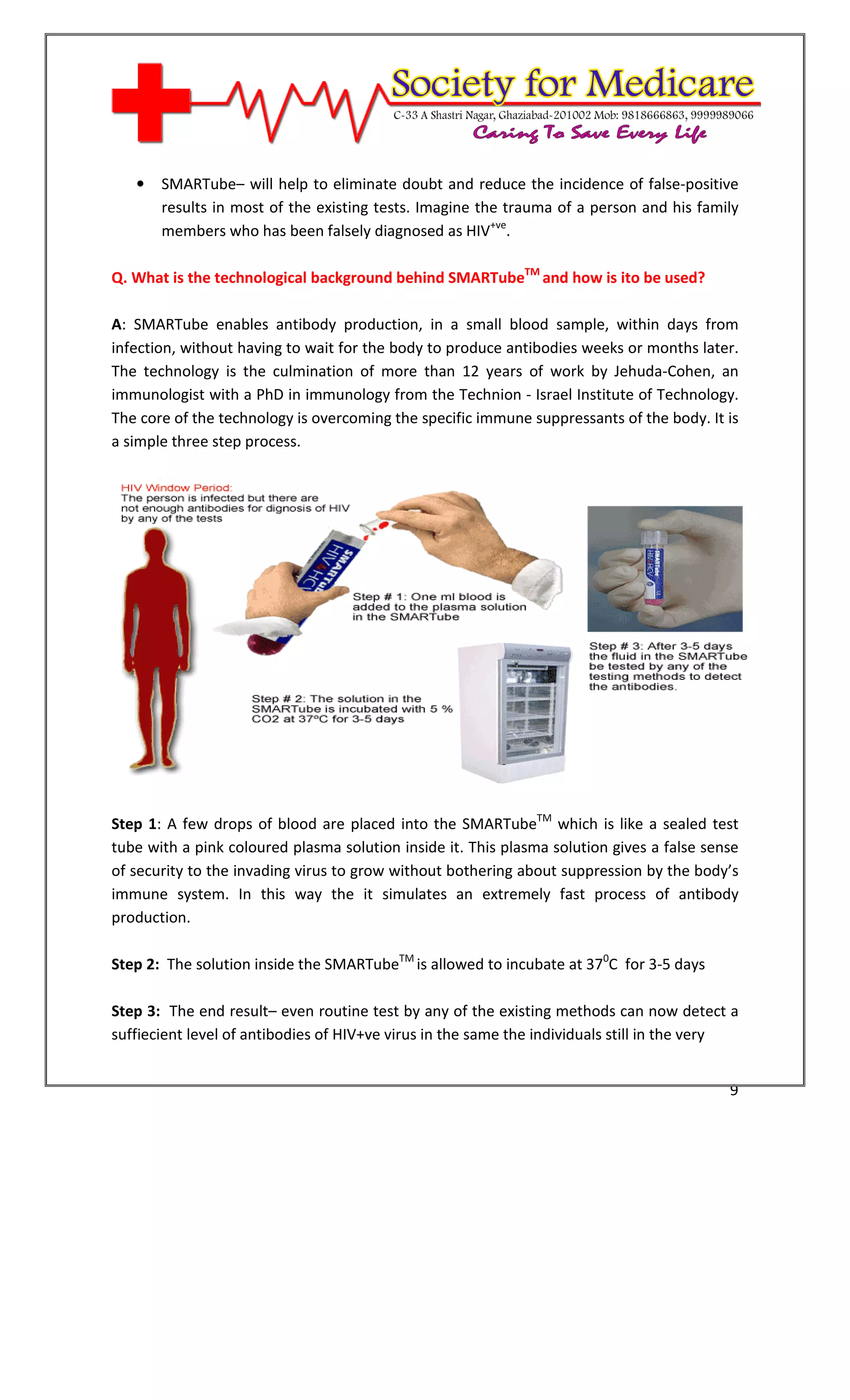 [Type text]




   •   SMARTube– will help to eliminate doubt and reduce the incidence of false-positive
       results in most of the existing tests. Imagine the trauma of a person and his family
       members who has been falsely diagnosed as HIV+ve.

Q. What is the technological background behind SMARTubeTM and how is ito be used?

A: SMARTube enables antibody production, in a small blood sample, within days from
infection, without having to wait for the body to produce antibodies weeks or months later.
The technology is the culmination of more than 12 years of work by Jehuda-Cohen, an
immunologist with a PhD in immunology from the Technion - Israel Institute of Technology.
The core of the technology is overcoming the specific immune suppressants of the body. It is
a simple three step process.




Step 1: A few drops of blood are placed into the SMARTubeTM which is like a sealed test
tube with a pink coloured plasma solution inside it. This plasma solution gives a false sense
of security to the invading virus to grow without bothering about suppression by the body’s
immune system. In this way the it simulates an extremely fast process of antibody
production.

Step 2: The solution inside the SMARTubeTM is allowed to incubate at 370C for 3-5 days

Step 3: The end result– even routine test by any of the existing methods can now detect a
suffiecient level of antibodies of HIV+ve virus in the same the individuals still in the very


                                                                                           9
 