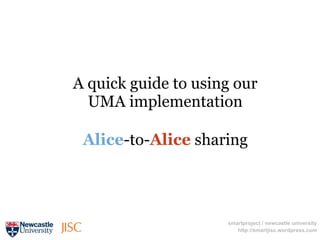 A quick guide to using our
  UMA implementation

 Alice-to-Alice sharing




                     smartproject / newcastle university
                        http://smartjisc.wordpress.com
 