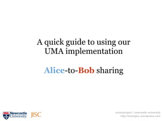 A quick guide to using our
  UMA implementation

 Alice-to-Bob sharing




                     smartproject / newcastle university
                        http://smartjisc.wordpress.com
 