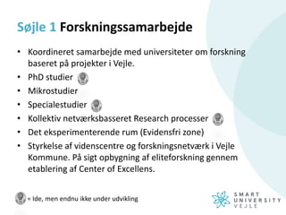 = Ide, men endnu ikke under udvikling
Søjle 1 Forskningssamarbejde
• Koordineret samarbejde med universiteter om forskning
baseret på projekter i Vejle.
• PhD studier
• Mikrostudier
• Specialestudier
• Kollektiv netværksbasseret Research processer
• Det eksperimenterende rum (Evidensfri zone)
• Styrkelse af videnscentre og forskningsnetværk i Vejle
Kommune. På sigt opbygning af eliteforskning gennem
etablering af Center of Excellens.
 