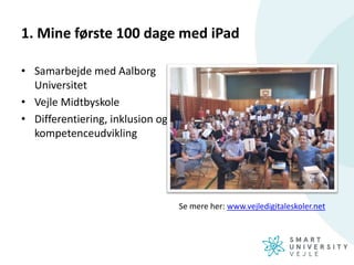 1. Mine første 100 dage med iPad
• Samarbejde med Aalborg
Universitet
• Vejle Midtbyskole
• Differentiering, inklusion og
kompetenceudvikling
Se mere her: www.vejledigitaleskoler.net
 