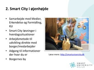 2. Smart City i øjenhøjde
• Samarbejde med Medier,
Erkendelse og Formidling,
KU
• Smart City løsninger i
hverdagssituationer
• Arbejdsmetode til
udvikling direkte med
borger/medarbejder
• Adgang til informationer
der hvor du er
• Borgernes by
Læse mere: http://smartuniversity.dk
 
