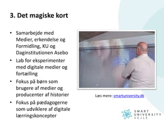 3. Det magiske kort
• Samarbejde med
Medier, erkendelse og
Formidling, KU og
Daginstitutionen Asebo
• Lab for eksperimenter
med digitale medier og
fortælling
• Fokus på børn som
brugere af medier og
producenter af historier
• Fokus på pædagogerne
som udviklere af digitale
lærringskoncepter
Læs mere: smartuniversity.dk
 