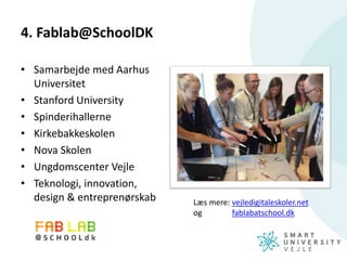 4. Fablab@SchoolDK
• Samarbejde med Aarhus
Universitet
• Stanford University
• Spinderihallerne
• Kirkebakkeskolen
• Nova Skolen
• Ungdomscenter Vejle
• Teknologi, innovation,
design & entreprenørskab Læs mere: vejledigitaleskoler.net
og fablabatschool.dk
 