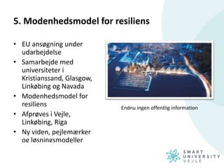 5. Modenhedsmodel for resiliens
• EU ansøgning under
udarbejdelse
• Samarbejde med
universiteter i
Kristianssand, Glasgow,
Linkøbing og Navada
• Modenhedsmodel for
resiliens
• Afprøves i Vejle,
Linkøbing, Riga
• Ny viden, pejlemærker
og løsningsmodeller
Endnu ingen offentlig information
 