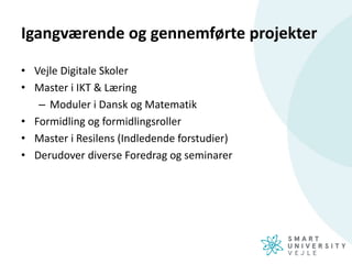Igangværende og gennemførte projekter
• Vejle Digitale Skoler
• Master i IKT & Læring
– Moduler i Dansk og Matematik
• Formidling og formidlingsroller
• Master i Resilens (Indledende forstudier)
• Derudover diverse Foredrag og seminarer
 
