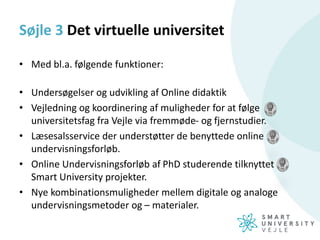 Søjle 3 Det virtuelle universitet
• Med bl.a. følgende funktioner:
• Undersøgelser og udvikling af Online didaktik
• Vejledning og koordinering af muligheder for at følge
universitetsfag fra Vejle via fremmøde- og fjernstudier.
• Læsesalsservice der understøtter de benyttede online
undervisningsforløb.
• Online Undervisningsforløb af PhD studerende tilknyttet
Smart University projekter.
• Nye kombinationsmuligheder mellem digitale og analoge
undervisningsmetoder og – materialer.
 