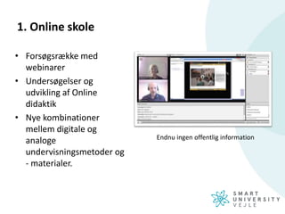 1. Online skole
• Forsøgsrække med
webinarer
• Undersøgelser og
udvikling af Online
didaktik
• Nye kombinationer
mellem digitale og
analoge
undervisningsmetoder og
- materialer.
Endnu ingen offentlig information
 