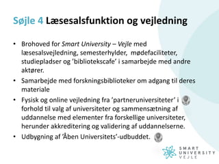 Søjle 4 Læsesalsfunktion og vejledning
• Brohoved for Smart University – Vejle med
læsesalsvejledning, semesterhylder, mødefaciliteter,
studiepladser og ’bibliotekscafe’ i samarbejde med andre
aktører.
• Samarbejde med forskningsbiblioteker om adgang til deres
materiale
• Fysisk og online vejledning fra ’partneruniversiteter’ i
forhold til valg af universiteter og sammensætning af
uddannelse med elementer fra forskellige universiteter,
herunder akkreditering og validering af uddannelserne.
• Udbygning af ’Åben Universitets’-udbuddet.
 