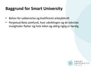 Baggrund for Smart University
• Behov for uddannelse og kvalificeret arbejdskraft
• Perpetual Beta samfund, hvor udviklingen og de tekniske
muligheder flytter sig hele tiden og aldrig rigtig er færdig
 