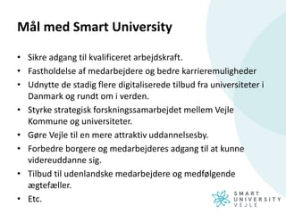 Mål med Smart University
• Sikre adgang til kvalificeret arbejdskraft.
• Fastholdelse af medarbejdere og bedre karrieremuligheder
• Udnytte de stadig flere digitaliserede tilbud fra universiteter i
Danmark og rundt om i verden.
• Styrke strategisk forskningssamarbejdet mellem Vejle
Kommune og universiteter.
• Gøre Vejle til en mere attraktiv uddannelsesby.
• Forbedre borgere og medarbejderes adgang til at kunne
videreuddanne sig.
• Tilbud til udenlandske medarbejdere og medfølgende
ægtefæller.
• Etc.
 