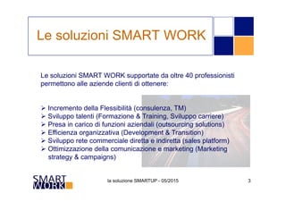 la soluzione SMARTUP - 05/2015 3
Le soluzioni SMART WORK supportate da oltre 40 professionisti
permettono alle aziende clienti di ottenere:
Ø Incremento della Flessibilità (consulenza, TM)
Ø Sviluppo talenti (Formazione & Training, Sviluppo carriere)
Ø Presa in carico di funzioni aziendali (outsourcing solutions)
Ø Efficienza organizzativa (Development & Transition)
Ø Sviluppo rete commerciale diretta e indiretta (sales platform)
Ø Ottimizzazione della comunicazione e marketing (Marketing
strategy & campaigns)
Le soluzioni SMART WORK
 