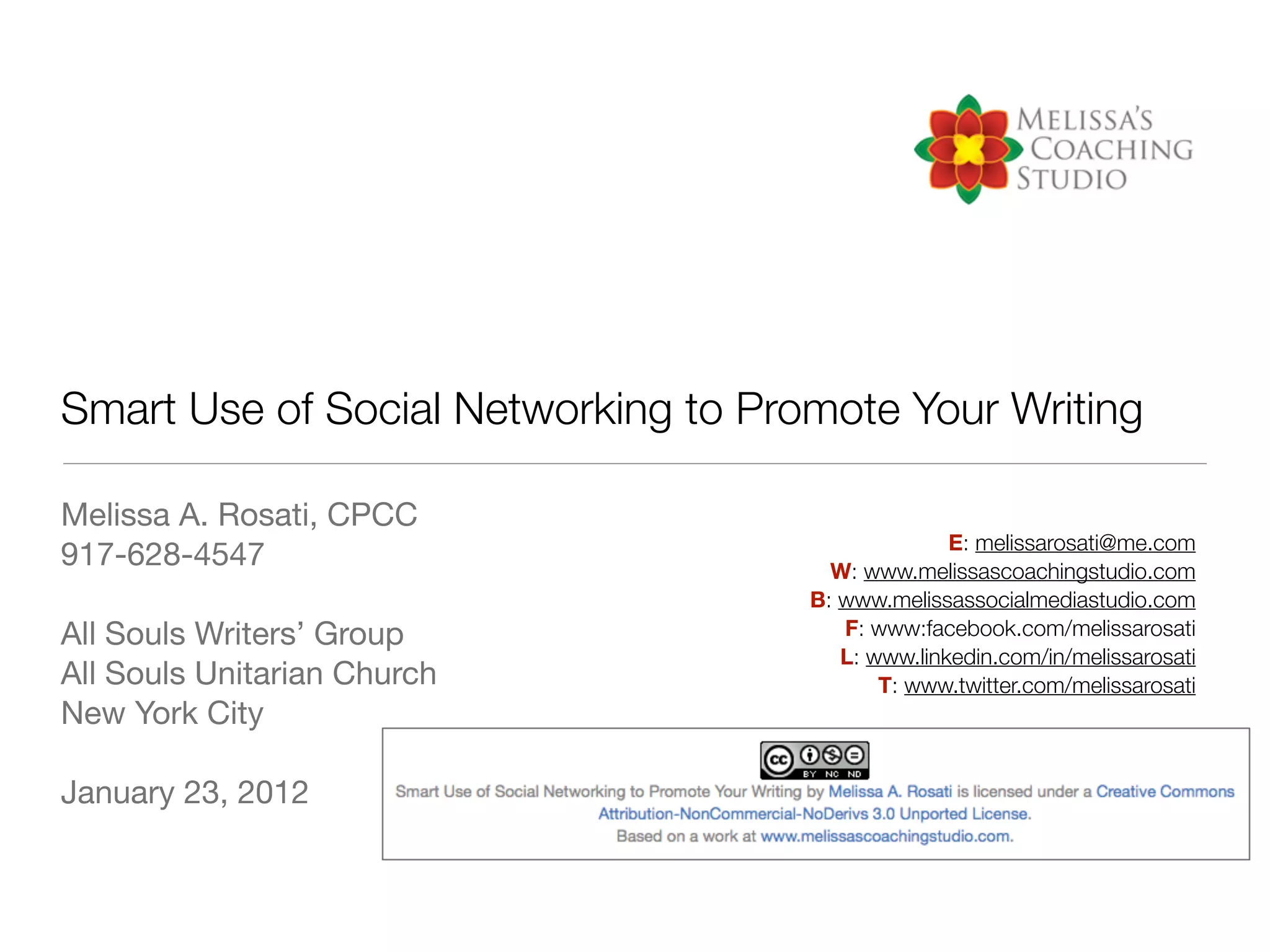 Smart Use of Social Networking to Promote Your Writing

Melissa A. Rosati, CPCC
                                                   E: melissarosati@me.com
917-628-4547                           W: www.melissascoachingstudio.com
                                     B: www.melissassocialmediastudio.com
All Souls Writers’ Group                F: www:facebook.com/melissarosati
                                        L: www.linkedin.com/in/melissarosati
All Souls Unitarian Church                  T: www.twitter.com/melissarosati
New York City

January 23, 2012
 