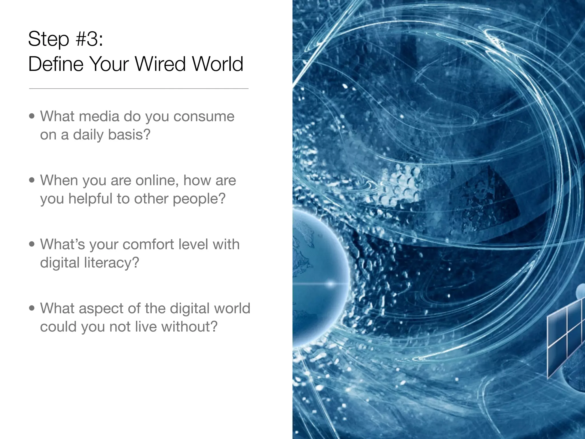 Step #3:
Deﬁne Your Wired World

• What media do you consume
  on a daily basis?


• When you are online, how are
  you helpful to other people?


• What’s your comfort level with
  digital literacy?


• What aspect of the digital world
  could you not live without?
 