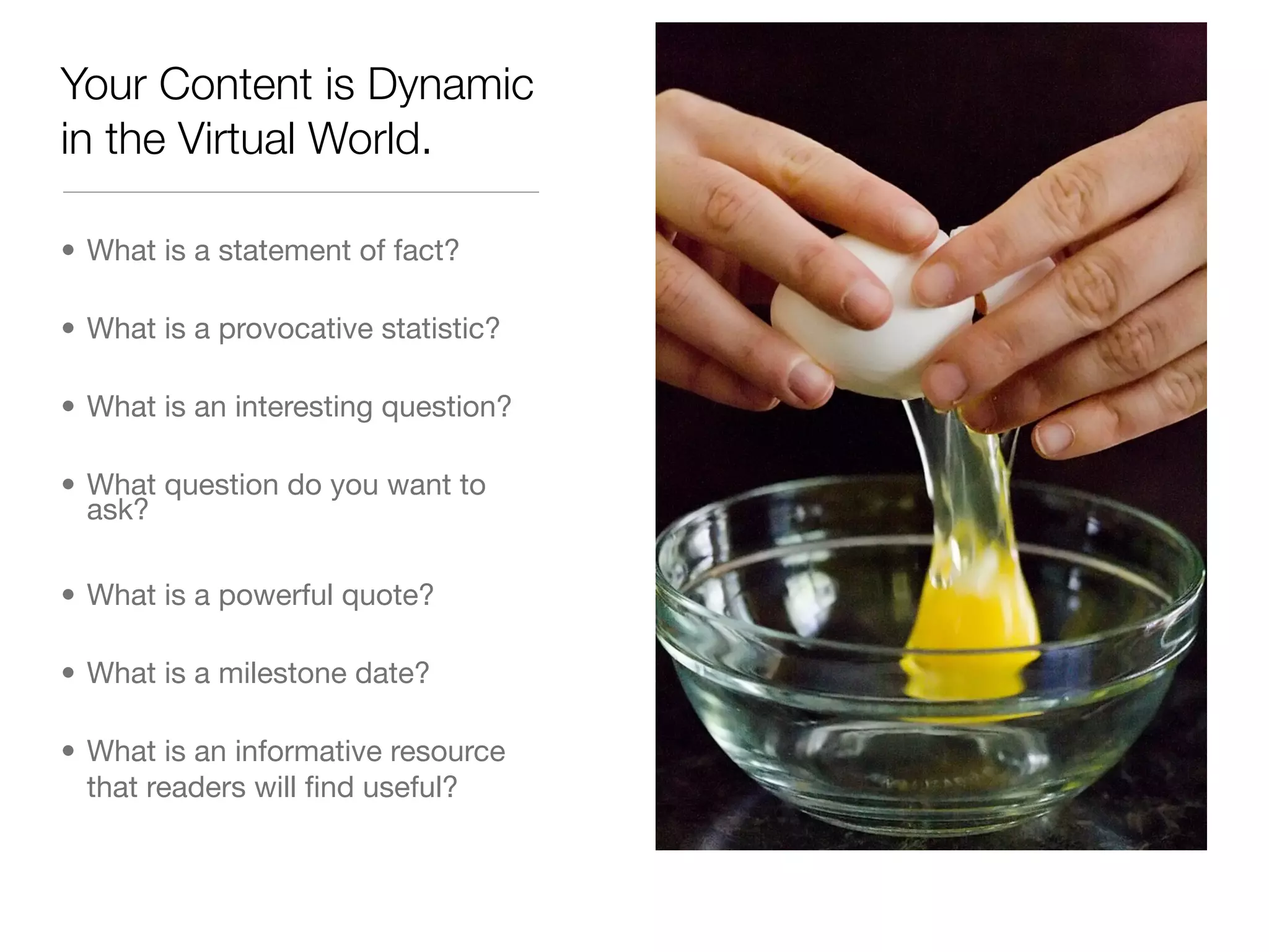 Your Content is Dynamic
in the Virtual World.

• What is a statement of fact?

• What is a provocative statistic?

• What is an interesting question?

• What question do you want to
  ask?

• What is a powerful quote?

• What is a milestone date?

• What is an informative resource
  that readers will ﬁnd useful?
 