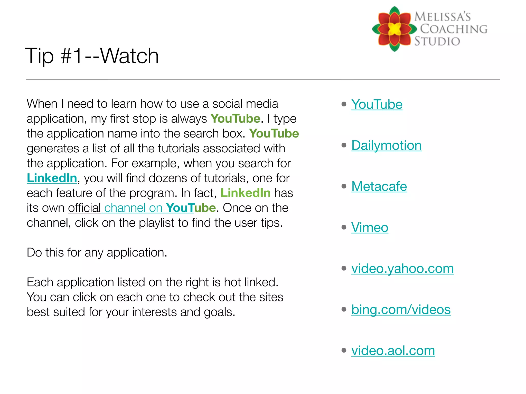 Tip #1--Watch

When I need to learn how to use a social media          • YouTube
application, my ﬁrst stop is always YouTube. I type
the application name into the search box. YouTube
generates a list of all the tutorials associated with   • Dailymotion
the application. For example, when you search for
LinkedIn, you will ﬁnd dozens of tutorials, one for
each feature of the program. In fact, LinkedIn has      • Metacafe
its own ofﬁcial channel on YouTube. Once on the
channel, click on the playlist to ﬁnd the user tips.    • Vimeo
Do this for any application.
                                                        • video.yahoo.com
Each application listed on the right is hot linked.
You can click on each one to check out the sites
best suited for your interests and goals.               • bing.com/videos


                                                        • video.aol.com
 