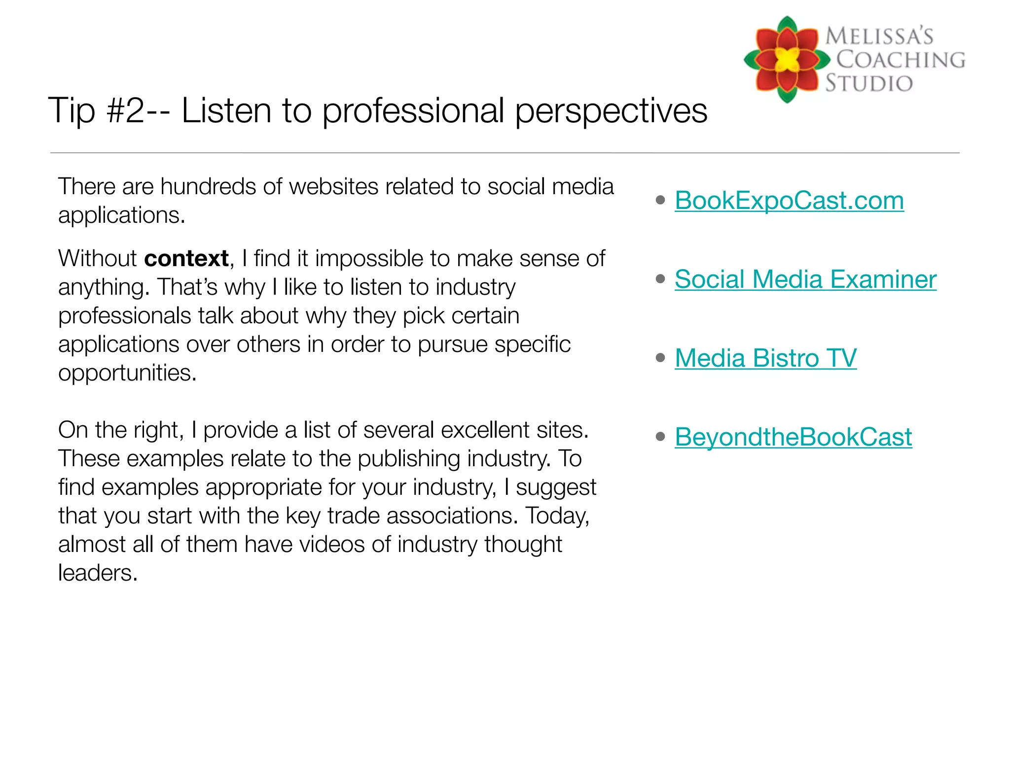 Tip #2-- Listen to professional perspectives

There are hundreds of websites related to social media
                                                             • BookExpoCast.com
applications.
Without context, I ﬁnd it impossible to make sense of
anything. That’s why I like to listen to industry            • Social Media Examiner
professionals talk about why they pick certain
applications over others in order to pursue speciﬁc
                                                             • Media Bistro TV
opportunities.

On the right, I provide a list of several excellent sites.   • BeyondtheBookCast
These examples relate to the publishing industry. To
ﬁnd examples appropriate for your industry, I suggest
that you start with the key trade associations. Today,
almost all of them have videos of industry thought
leaders.
 