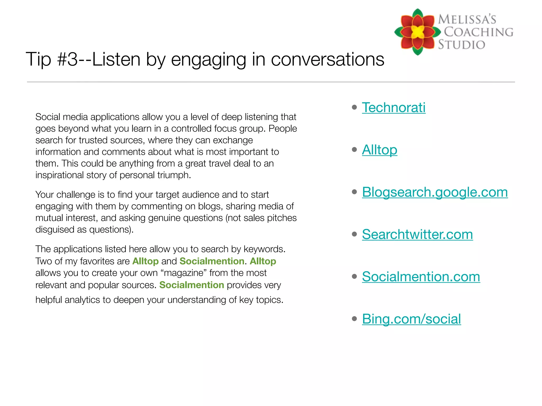 Tip #3--Listen by engaging in conversations

                                                                      • Technorati
 Social media applications allow you a level of deep listening that
 goes beyond what you learn in a controlled focus group. People
 search for trusted sources, where they can exchange
 information and comments about what is most important to             • Alltop
 them. This could be anything from a great travel deal to an
 inspirational story of personal triumph.

 Your challenge is to ﬁnd your target audience and to start           • Blogsearch.google.com
 engaging with them by commenting on blogs, sharing media of
 mutual interest, and asking genuine questions (not sales pitches
 disguised as questions).
                                                                      • Searchtwitter.com
 The applications listed here allow you to search by keywords.
 Two of my favorites are Alltop and Socialmention. Alltop
 allows you to create your own “magazine” from the most
                                                                      • Socialmention.com
 relevant and popular sources. Socialmention provides very
 helpful analytics to deepen your understanding of key topics.

                                                                      • Bing.com/social
 