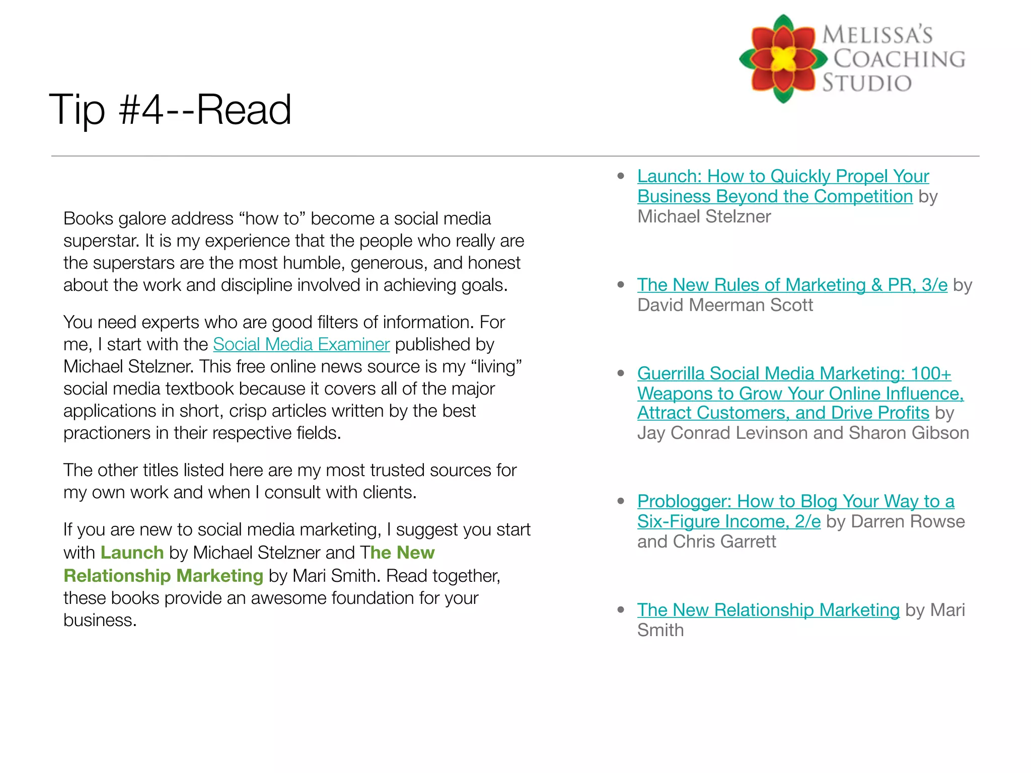 Tip #4--Read
                                                                • Launch: How to Quickly Propel Your
                                                                  Business Beyond the Competition by
Books galore address “how to” become a social media               Michael Stelzner
superstar. It is my experience that the people who really are
the superstars are the most humble, generous, and honest
about the work and discipline involved in achieving goals.      • The New Rules of Marketing & PR, 3/e by
                                                                  David Meerman Scott
You need experts who are good ﬁlters of information. For
me, I start with the Social Media Examiner published by
Michael Stelzner. This free online news source is my “living”   • Guerrilla Social Media Marketing: 100+
social media textbook because it covers all of the major          Weapons to Grow Your Online Inﬂuence,
applications in short, crisp articles written by the best         Attract Customers, and Drive Proﬁts by
practioners in their respective ﬁelds.                            Jay Conrad Levinson and Sharon Gibson

The other titles listed here are my most trusted sources for
my own work and when I consult with clients.                    • Problogger: How to Blog Your Way to a
If you are new to social media marketing, I suggest you start     Six-Figure Income, 2/e by Darren Rowse
                                                                  and Chris Garrett
with Launch by Michael Stelzner and The New
Relationship Marketing by Mari Smith. Read together,
these books provide an awesome foundation for your
                                                                • The New Relationship Marketing by Mari
business.
                                                                  Smith
 