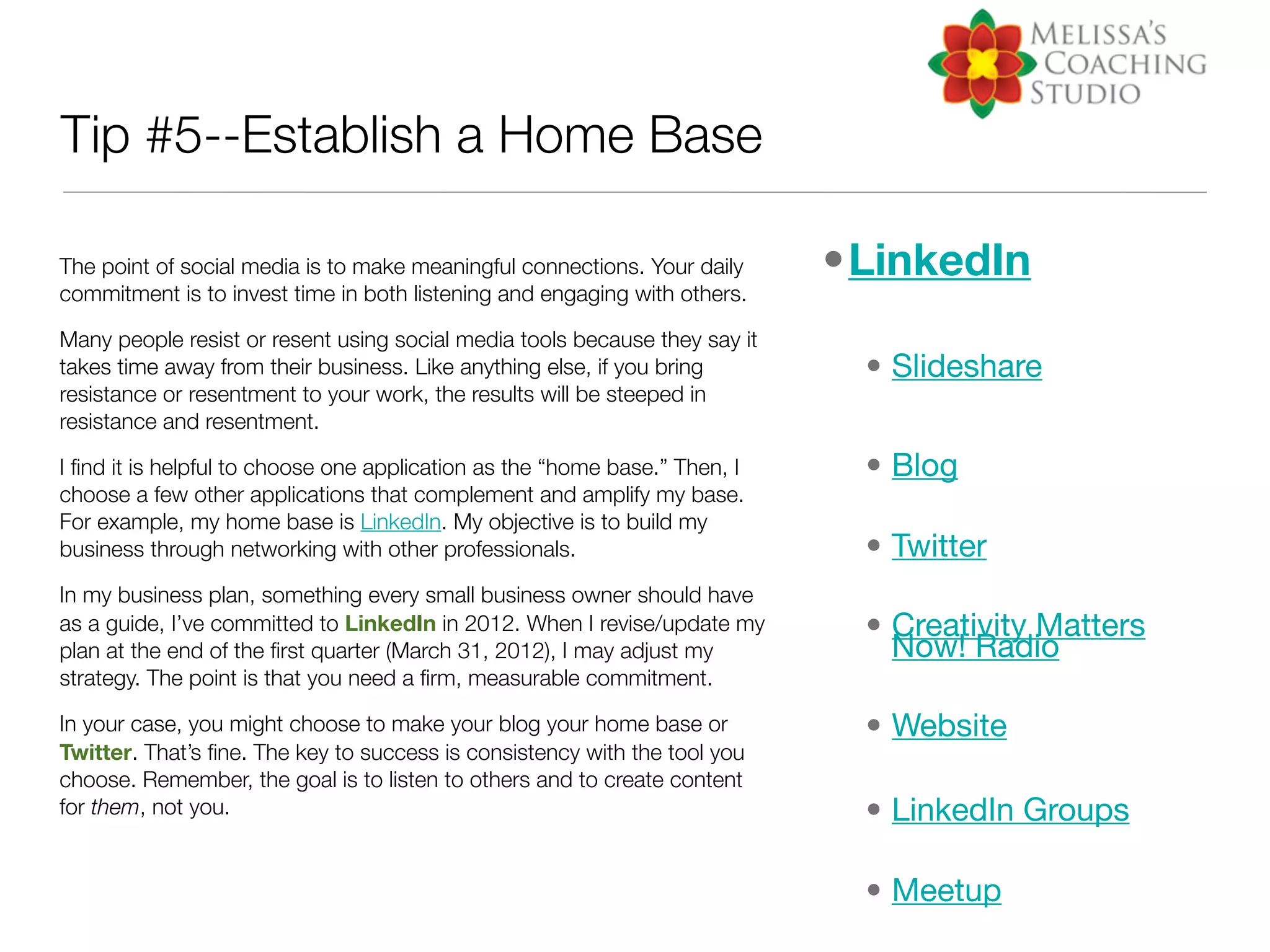 Tip #5--Establish a Home Base

The point of social media is to make meaningful connections. Your daily     •LinkedIn
commitment is to invest time in both listening and engaging with others.

Many people resist or resent using social media tools because they say it
takes time away from their business. Like anything else, if you bring        • Slideshare
resistance or resentment to your work, the results will be steeped in
resistance and resentment.

I ﬁnd it is helpful to choose one application as the “home base.” Then, I    • Blog
choose a few other applications that complement and amplify my base.
For example, my home base is LinkedIn. My objective is to build my
business through networking with other professionals.                        • Twitter
In my business plan, something every small business owner should have
as a guide, I’ve committed to LinkedIn in 2012. When I revise/update my      • Creativity Matters
plan at the end of the ﬁrst quarter (March 31, 2012), I may adjust my          Now! Radio
strategy. The point is that you need a ﬁrm, measurable commitment.

In your case, you might choose to make your blog your home base or           • Website
Twitter. That’s ﬁne. The key to success is consistency with the tool you
choose. Remember, the goal is to listen to others and to create content
for them, not you.                                                           • LinkedIn Groups

                                                                             • Meetup
 