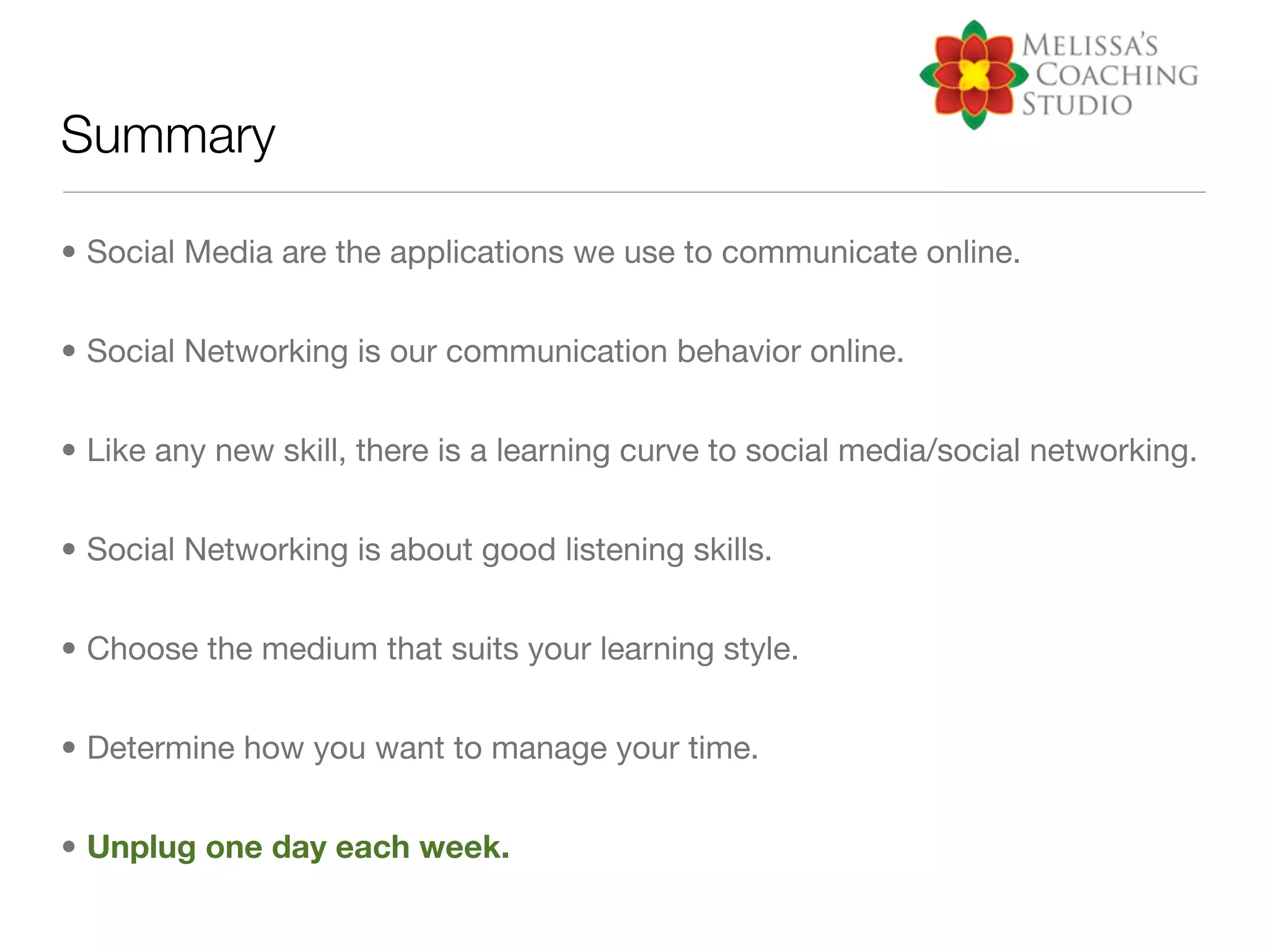 Summary

• Social Media are the applications we use to communicate online.


• Social Networking is our communication behavior online.


• Like any new skill, there is a learning curve to social media/social networking.


• Social Networking is about good listening skills.


• Choose the medium that suits your learning style.


• Determine how you want to manage your time.


• Unplug one day each week.
 