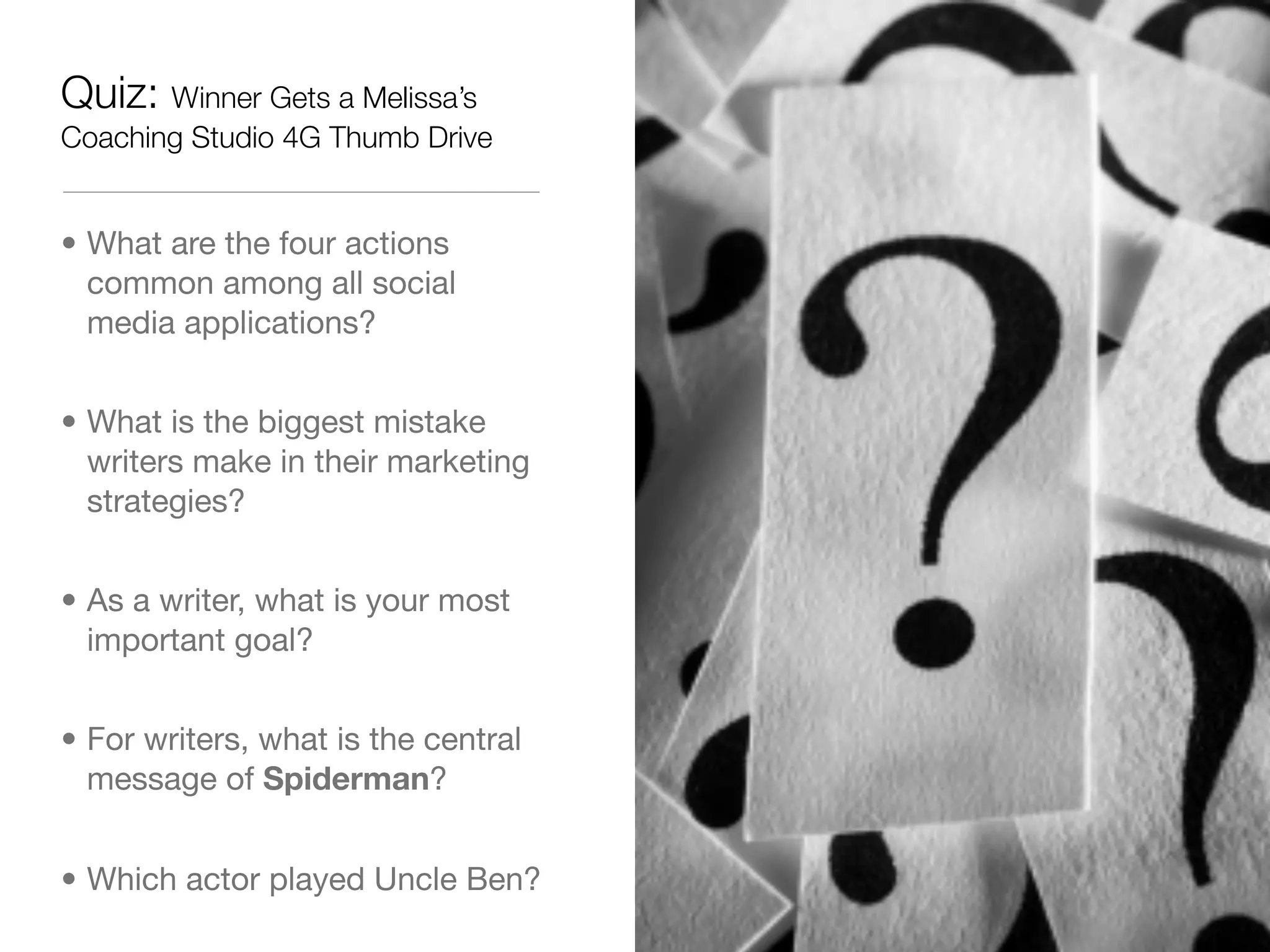Quiz: Winner Gets a Melissa’s
Coaching Studio 4G Thumb Drive


• What are the four actions
  common among all social
  media applications?


• What is the biggest mistake
  writers make in their marketing
  strategies?


• As a writer, what is your most
  important goal?


• For writers, what is the central
  message of Spiderman?


• Which actor played Uncle Ben?
 