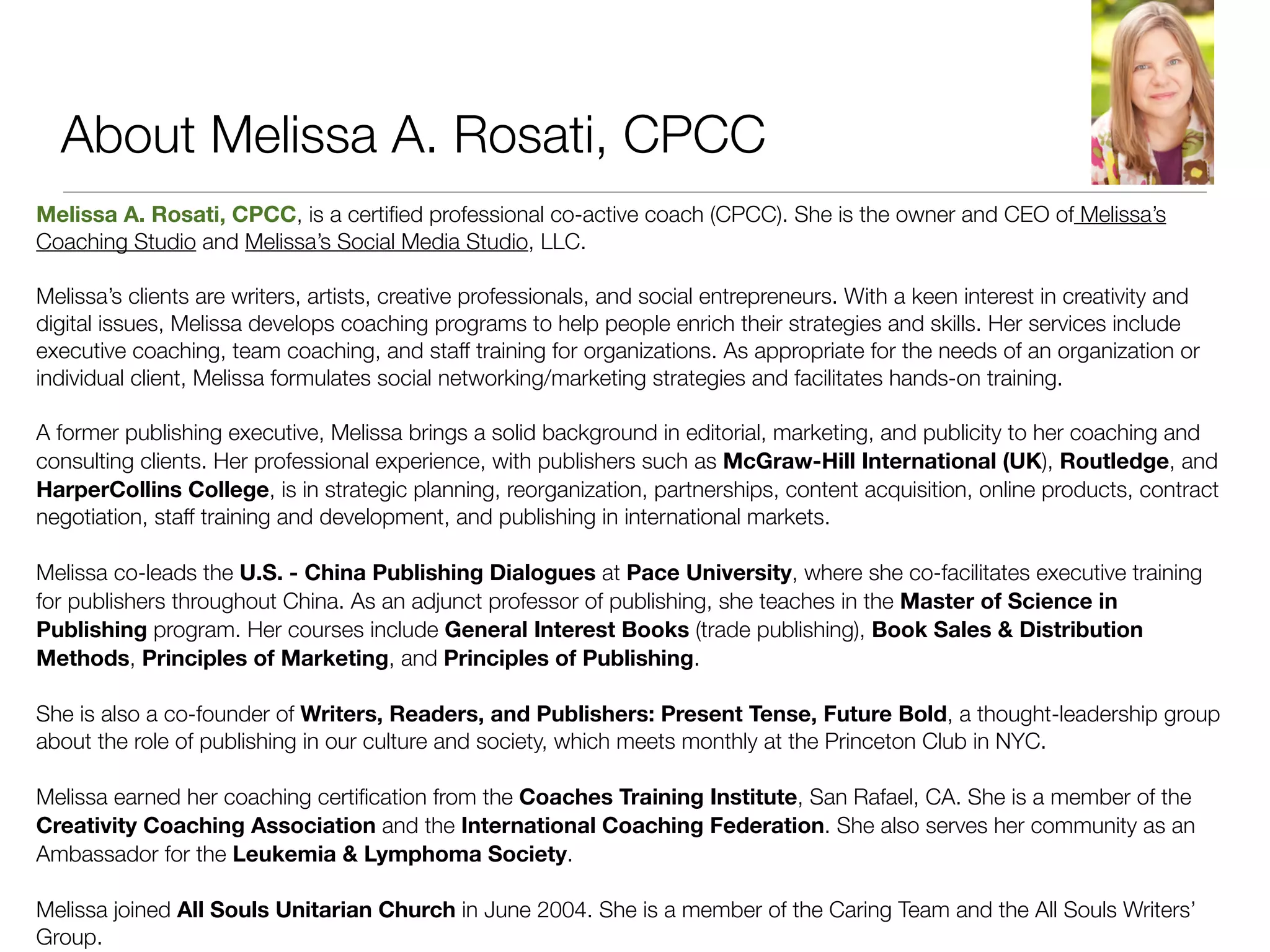 About Melissa A. Rosati, CPCC
Melissa A. Rosati, CPCC, is a certiﬁed professional co-active coach (CPCC). She is the owner and CEO of Melissa’s
Coaching Studio and Melissa’s Social Media Studio, LLC.

Melissa’s clients are writers, artists, creative professionals, and social entrepreneurs. With a keen interest in creativity and
digital issues, Melissa develops coaching programs to help people enrich their strategies and skills. Her services include
executive coaching, team coaching, and staff training for organizations. As appropriate for the needs of an organization or
individual client, Melissa formulates social networking/marketing strategies and facilitates hands-on training.

A former publishing executive, Melissa brings a solid background in editorial, marketing, and publicity to her coaching and
consulting clients. Her professional experience, with publishers such as McGraw-Hill International (UK), Routledge, and
HarperCollins College, is in strategic planning, reorganization, partnerships, content acquisition, online products, contract
negotiation, staff training and development, and publishing in international markets.

Melissa co-leads the U.S. - China Publishing Dialogues at Pace University, where she co-facilitates executive training
for publishers throughout China. As an adjunct professor of publishing, she teaches in the Master of Science in
Publishing program. Her courses include General Interest Books (trade publishing), Book Sales & Distribution
Methods, Principles of Marketing, and Principles of Publishing.

She is also a co-founder of Writers, Readers, and Publishers: Present Tense, Future Bold, a thought-leadership group
about the role of publishing in our culture and society, which meets monthly at the Princeton Club in NYC.

Melissa earned her coaching certiﬁcation from the Coaches Training Institute, San Rafael, CA. She is a member of the
Creativity Coaching Association and the International Coaching Federation. She also serves her community as an
Ambassador for the Leukemia & Lymphoma Society.

Melissa joined All Souls Unitarian Church in June 2004. She is a member of the Caring Team and the All Souls Writers’
Group.
 