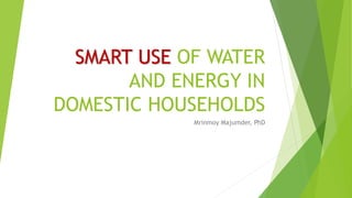 SMART USE OF WATER
AND ENERGY IN
DOMESTIC HOUSEHOLDS
Mrinmoy Majumder, PhD
 