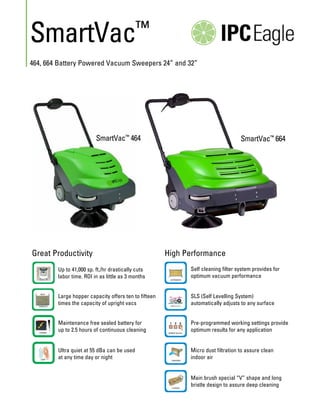 SmartVac

™

464, 664 Battery Powered Vacuum Sweepers 24” and 32”

SmartVac™ 464

Great Productivity

SmartVac™ 664

High Performance

Up to 41,000 sp. ft./hr drastically cuts
labor time. ROI in as little as 3 months

Self cleaning filter system provides for
optimum vacuum performance

Large hopper capacity offers ten to fifteen
times the capacity of upright vacs

SLS (Self Levelling System)
automatically adjusts to any surface

Maintenance free sealed battery for
up to 2.5 hours of continuous cleaning

Pre-programmed working settings provide
optimum results for any application

Ultra quiet at 55 dBa can be used
at any time day or night

Micro dust filtration to assure clean
indoor air
Main brush special “V” shape and long
bristle design to assure deep cleaning

 