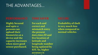 THE ADVANTAGES…
PERFORMANCE
Highly Secured
and upto 11
persons can
upload their
biometrics at a
device and the
capacity increases
when more good
sensor purchased.
TIME SAVER
For each and
correct and
mismatch entry
the present
date,time,ID and
live location of
latitude and
longitude number
being updated by
IOT. So, higher
accuracy is
SECURE
Probability of theft
is very much less
when compared to
normal vehicles.