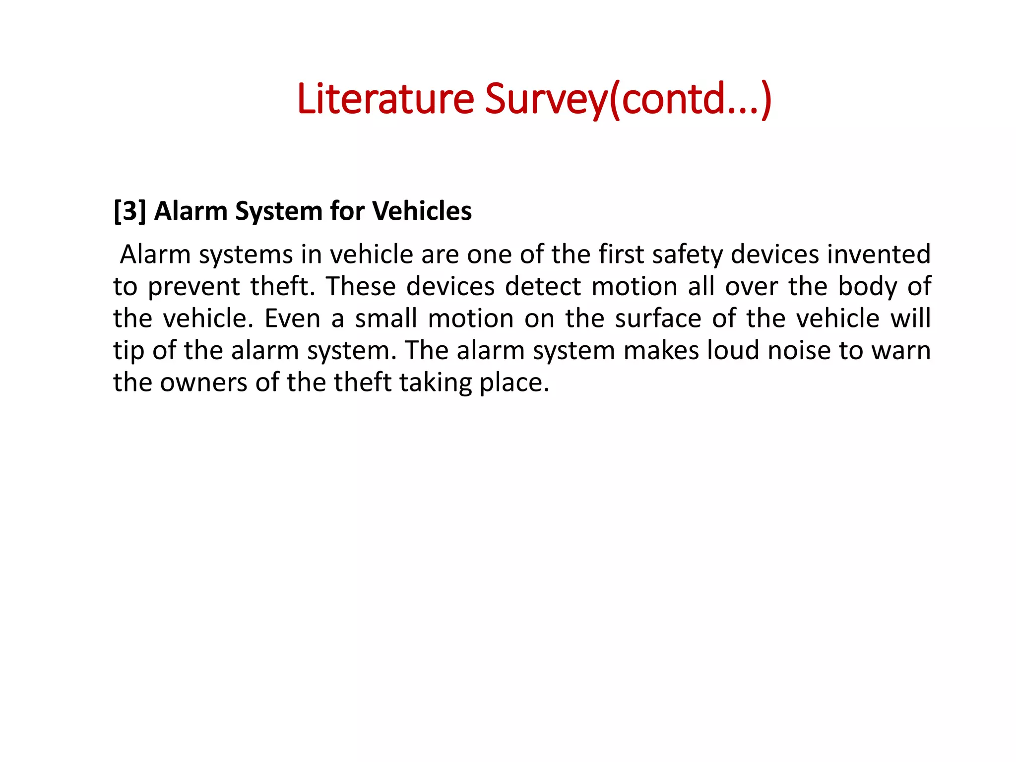 Literature Survey(contd...)
[3] Alarm System for Vehicles
Alarm systems in vehicle are one of the first safety devices invented
to prevent theft. These devices detect motion all over the body of
the vehicle. Even a small motion on the surface of the vehicle will
tip of the alarm system. The alarm system makes loud noise to warn
the owners of the theft taking place.
 