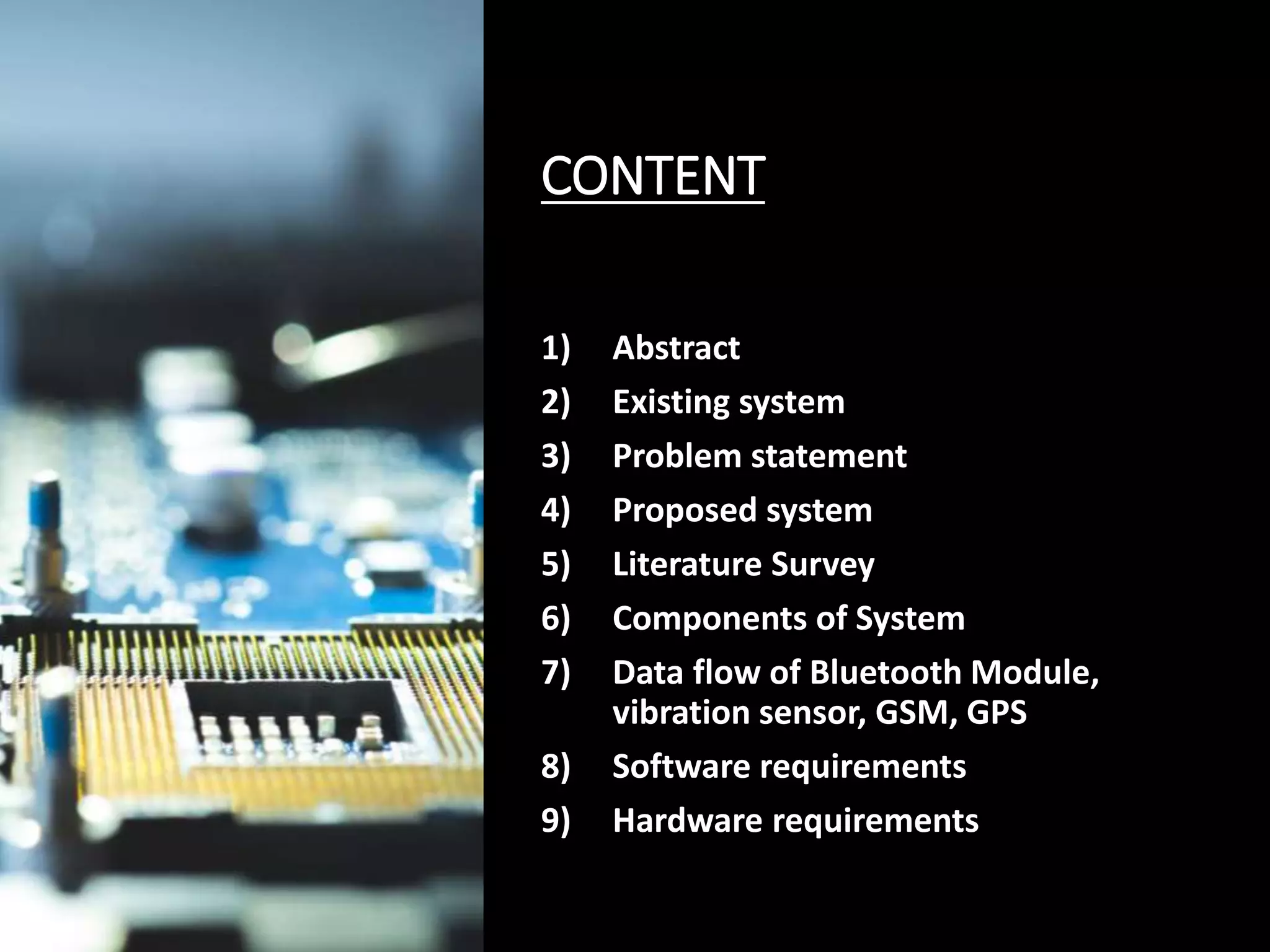 CONTENT
1) Abstract
2) Existing system
3) Problem statement
4) Proposed system
5) Literature Survey
6) Components of System
7) Data flow of Bluetooth Module,
vibration sensor, GSM, GPS
8) Software requirements
9) Hardware requirements
 