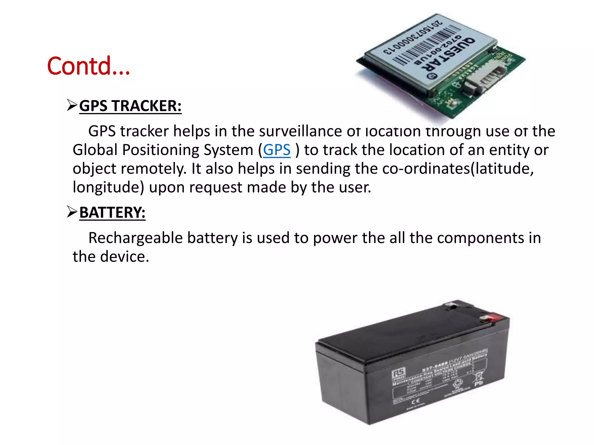 Contd...
GPS TRACKER:
GPS tracker helps in the surveillance of location through use of the
Global Positioning System (GPS ) to track the location of an entity or
object remotely. It also helps in sending the co-ordinates(latitude,
longitude) upon request made by the user.
BATTERY:
Rechargeable battery is used to power the all the components in
the device.
 