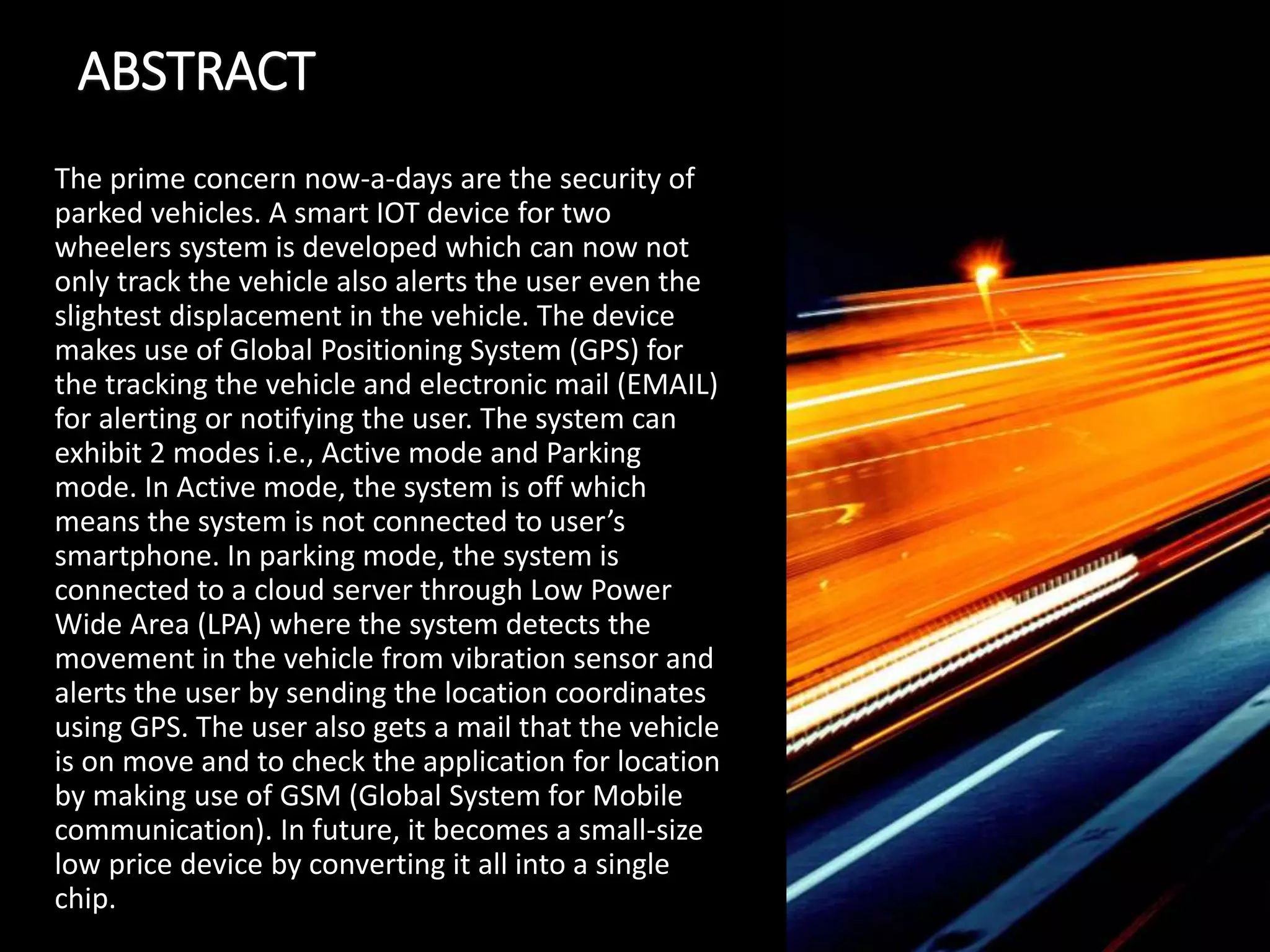 ABSTRACT
The prime concern now-a-days are the security of
parked vehicles. A smart IOT device for two
wheelers system is developed which can now not
only track the vehicle also alerts the user even the
slightest displacement in the vehicle. The device
makes use of Global Positioning System (GPS) for
the tracking the vehicle and electronic mail (EMAIL)
for alerting or notifying the user. The system can
exhibit 2 modes i.e., Active mode and Parking
mode. In Active mode, the system is off which
means the system is not connected to user’s
smartphone. In parking mode, the system is
connected to a cloud server through Low Power
Wide Area (LPA) where the system detects the
movement in the vehicle from vibration sensor and
alerts the user by sending the location coordinates
using GPS. The user also gets a mail that the vehicle
is on move and to check the application for location
by making use of GSM (Global System for Mobile
communication). In future, it becomes a small-size
low price device by converting it all into a single
chip.
 