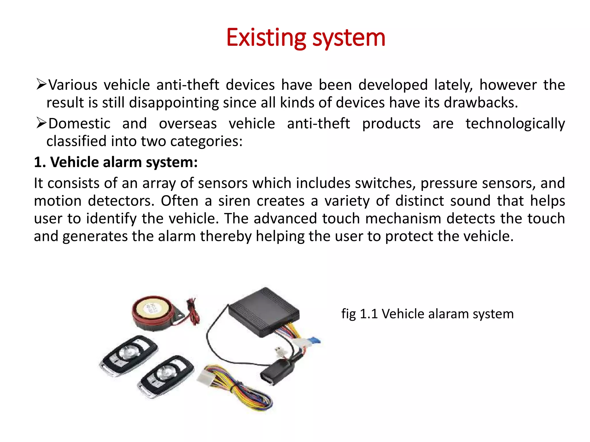Existing system
Various vehicle anti-theft devices have been developed lately, however the
result is still disappointing since all kinds of devices have its drawbacks.
Domestic and overseas vehicle anti-theft products are technologically
classified into two categories:
1. Vehicle alarm system:
It consists of an array of sensors which includes switches, pressure sensors, and
motion detectors. Often a siren creates a variety of distinct sound that helps
user to identify the vehicle. The advanced touch mechanism detects the touch
and generates the alarm thereby helping the user to protect the vehicle.
fig 1.1 Vehicle alaram system
 