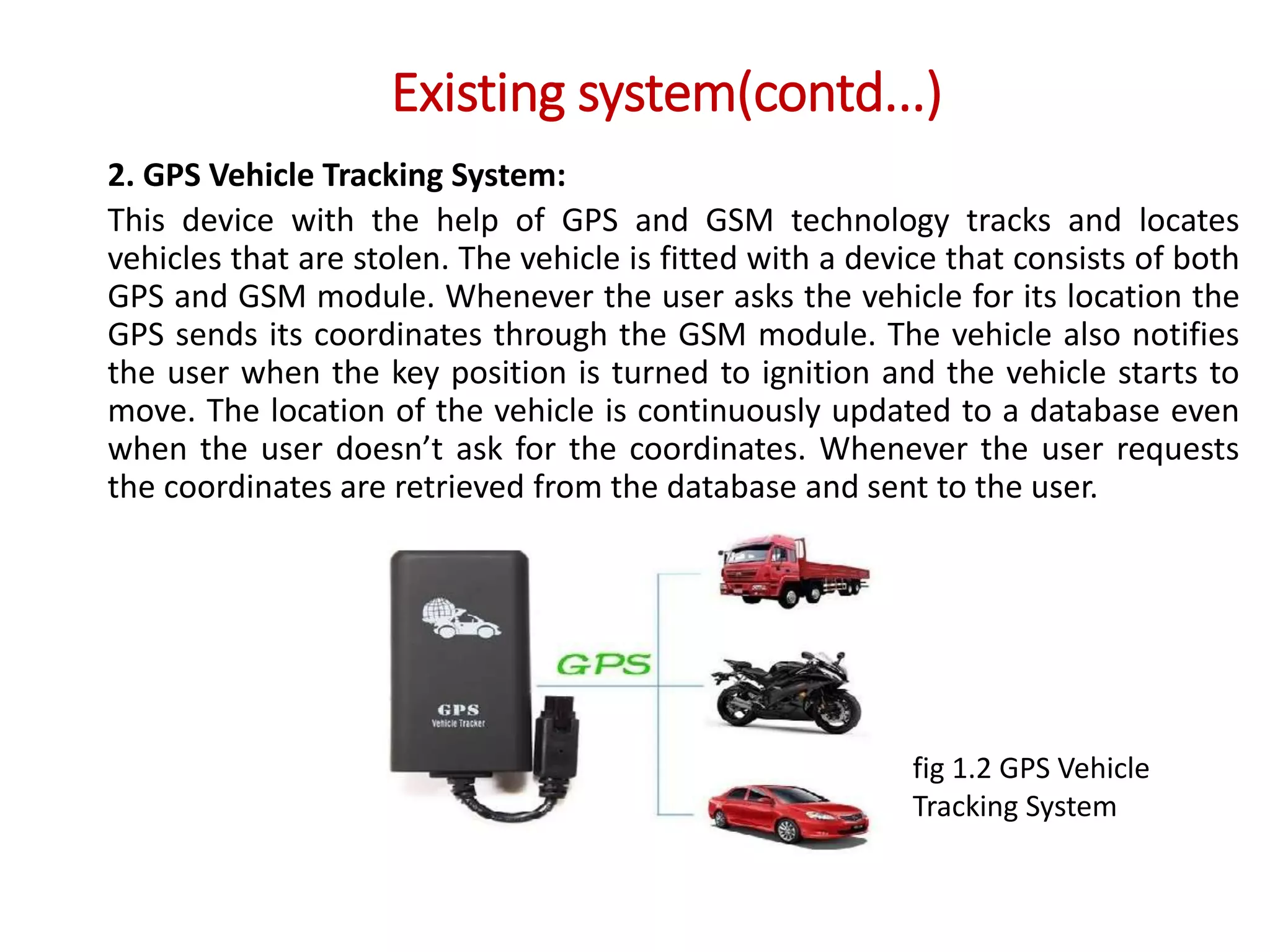 Existing system(contd...)
2. GPS Vehicle Tracking System:
This device with the help of GPS and GSM technology tracks and locates
vehicles that are stolen. The vehicle is fitted with a device that consists of both
GPS and GSM module. Whenever the user asks the vehicle for its location the
GPS sends its coordinates through the GSM module. The vehicle also notifies
the user when the key position is turned to ignition and the vehicle starts to
move. The location of the vehicle is continuously updated to a database even
when the user doesn’t ask for the coordinates. Whenever the user requests
the coordinates are retrieved from the database and sent to the user.
fig 1.2 GPS Vehicle
Tracking System
 