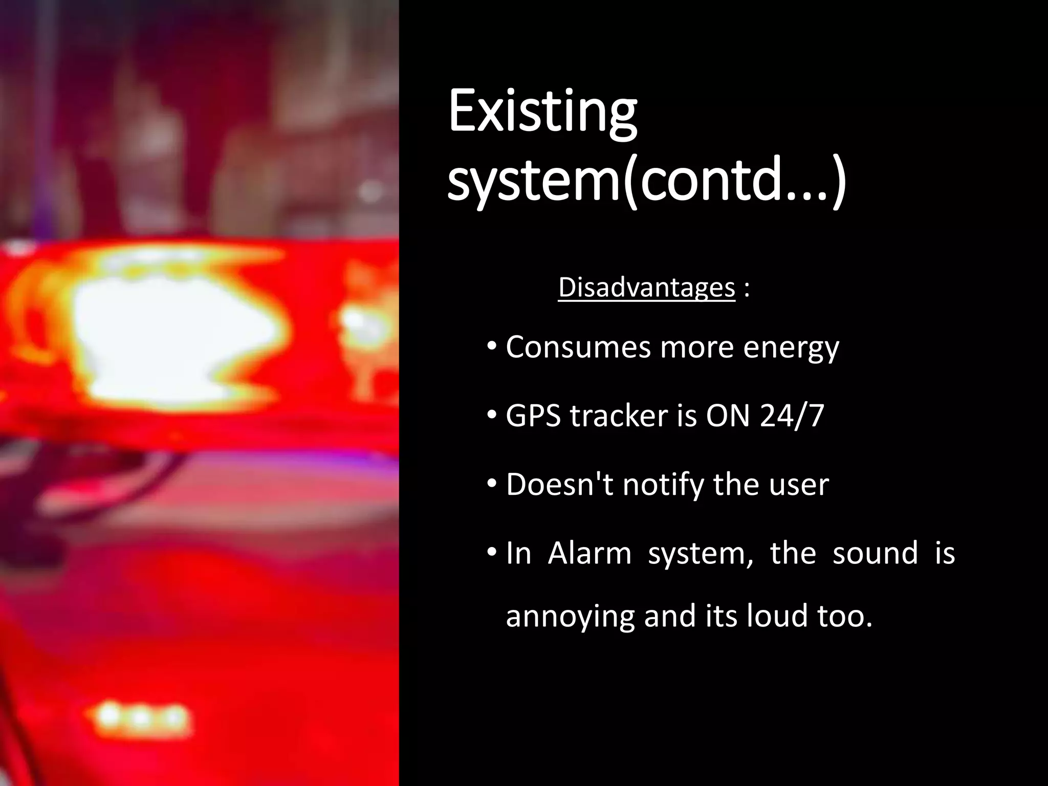 Existing
system(contd...)
Disadvantages :
• Consumes more energy
• GPS tracker is ON 24/7
• Doesn't notify the user
• In Alarm system, the sound is
annoying and its loud too.
 