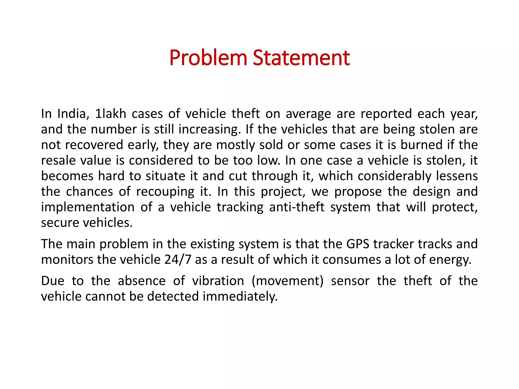 Problem Statement
In India, 1lakh cases of vehicle theft on average are reported each year,
and the number is still increasing. If the vehicles that are being stolen are
not recovered early, they are mostly sold or some cases it is burned if the
resale value is considered to be too low. In one case a vehicle is stolen, it
becomes hard to situate it and cut through it, which considerably lessens
the chances of recouping it. In this project, we propose the design and
implementation of a vehicle tracking anti-theft system that will protect,
secure vehicles.
The main problem in the existing system is that the GPS tracker tracks and
monitors the vehicle 24/7 as a result of which it consumes a lot of energy.
Due to the absence of vibration (movement) sensor the theft of the
vehicle cannot be detected immediately.
 