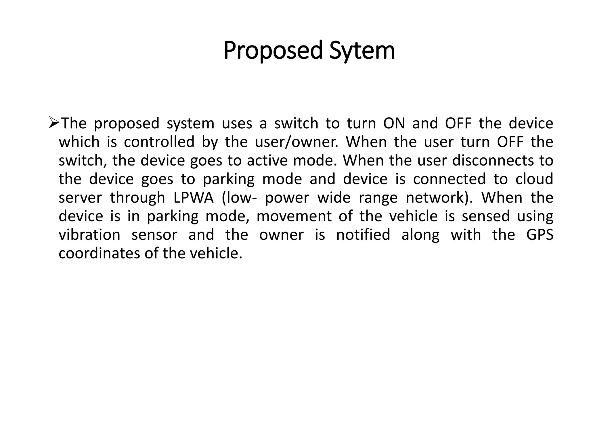 Proposed Sytem
The proposed system uses a switch to turn ON and OFF the device
which is controlled by the user/owner. When the user turn OFF the
switch, the device goes to active mode. When the user disconnects to
the device goes to parking mode and device is connected to cloud
server through LPWA (low- power wide range network). When the
device is in parking mode, movement of the vehicle is sensed using
vibration sensor and the owner is notified along with the GPS
coordinates of the vehicle.
 