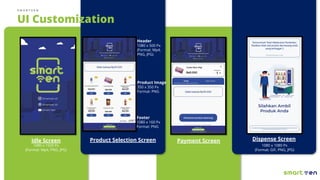 S M A R T V E N
Payment Screen Dispense Screen
1080 x 1080 Px
(Format: GIF, PNG, JPG)
Idle Screen
1080 x 1920 Px
(Format: Mp4, PNG, JPG)
Product Selection Screen
UI Customization
Header
1080 x 500 Px
(Format: Mp4,
PNG, JPG)
Product Image
350 x 350 Px
Format: PNG
Footer
1080 x 160 Px
Format: PNG
 
