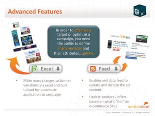 Advanced Features

                         In order to effectively
                          target or optimize a
                          campaign, you need
                          the ability to define
                           many versions and
                        their attributes…quickly




  ▸   Make mass changes to banner       ▸    Enables xml data feed to
      variations via excel and bulk          update and dictate the ad
      upload for automatic                   content
      application to campaign
                                        ▸    Update product / offers
                                             based on what’s “hot” on
                                             e-commerce sites
                                                       © 2011 MediaMind | A Division of DG | All rights reserved
 