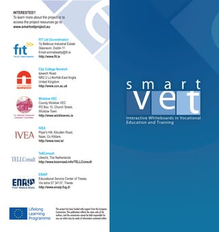 INTERESTED?
To learn more about the project or to
access the project resources go to
www.smartvetproject.eu
FIT Ltd (Co-ordinator)
7a Bellevue Industrial Estate
Glasnevin, Dublin 11
Email emmabeatty@fit.ie
http://www.fit.ie
City College Norwich
Ipswich Road
NR2 2 LJ-Norfolk-East Anglia
United Kingdom
http://www.ccn.ac.uk
Wicklow VEC
County Wicklow VEC
PO Box 15, Church Street,
Wicklow Town
http://www.wicklowvec.ie
IVEA
Piper's Hill, Kilcullen Road,
Naas, Co Kildare.
http://www.ivea.ie/
TellConsult
Utrecht, The Netherlands
http://www.koenraad.info/TELLConsult
ENAIP
Educational Service Center of Trieste,
Via Istria 57 34137, Trieste
http://www.enaip.fvg.it/
Co. Wicklow Vocational
Education Committee
This project has been funded with support from the European
Commission. This publication reflects the views only of the
authors, and the commission cannot be held responsible for
any use which may be made of information contained within.
 