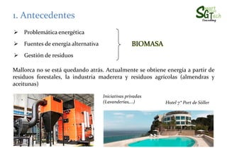 Mallorca no se está quedando atrás. Actualmente se obtiene energía a partir de
residuos forestales, la industria maderera y residuos agrícolas (almendras y
1. Antecedentes
Problemática energética
Fuentes de energía alternativa BIOMASA
Gestión de residuos
residuos forestales, la industria maderera y residuos agrícolas (almendras y
aceitunas)
Iniciativas privadas
(Lavanderías,…) Hotel 7* Port de Sóller
 