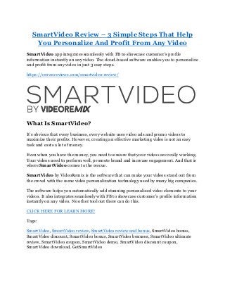 SmartVideo Review – 3 Simple Steps That Help
You Personalize And Profit From Any Video
SmartVideo app integrates seamlessly with FB to showcase customer’s profile
information instantly on any video. The cloud-based software enables you to personalize
and profit from any video in just 3 easy steps.
https://crownreviews.com/smartvideo-review/
What Is SmartVideo?
It’s obvious that every business, every website uses video ads and promo videos to
maximize their profits. However, creating an effective marketing video is not an easy
task and costs a lot of money.
Even when you have the money, you need to ensure that your videos are really working.
Your videos need to perform well, promote brand and increase engagement. And that is
where SmartVideo comes to the rescue.
SmartVideo by VideoRemix is the software that can make your videos stand out from
the crowd with the same video personalization technology used by many big companies.
The software helps you automatically add stunning personalized video elements to your
videos. It also integrates seamlessly with FB to showcase customer’s profile information
instantly on any video. No other tool out there can do this.
CLICK HERE FOR LEARN MORE!
Tags:
SmartVideo, SmartVideo review, SmartVideo review and bonus, SmartVideo bonus,
SmartVideo discount, SmartVideo bonus, SmartVideo bonuses, SmartVideo ultimate
review, SmartVideo coupon, SmartVideo demo, SmartVideo discount coupon,
SmartVideo download, GetSmartVideo
 