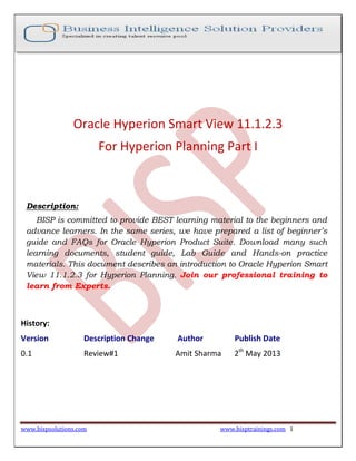 www.bispsolutions.com www.bisptrainings.com 1
Oracle Hyperion Smart View 11.1.2.3
For Hyperion Planning Part I
Description:
BISP is committed to provide BEST learning material to the beginners and
advance learners. In the same series, we have prepared a list of beginner’s
guide and FAQs for Oracle Hyperion Product Suite. Download many such
learning documents, student guide, Lab Guide and Hands-on practice
materials. This document describes an introduction to Oracle Hyperion Smart
View 11.1.2.3 for Hyperion Planning. Join our professional training to
learn from Experts.
History:
Version Description Change Author Publish Date
0.1 Review#1 Amit Sharma 2th
May 2013
 
