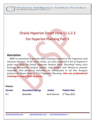 www.bispsolutions.com www.hyperionguru.com www.bisptrainings.com 1
Oracle Hyperion Smart View 11.1.2.3
For Hyperion Planning Part II
Description:
BISP is committed to provide BEST learning material to the beginners and
advance learners. In the same series, we have prepared a list of beginner’s
guide and FAQs for Oracle Hyperion Product Suite. Download many such
learning documents, student guides, Lab Guides and Hands-on practice
materials. This document describes an introduction to Ad Hoc Analysis
features for Smart View 11.1.2.3 Hyperion Planning. Join our professional
training to learn from Experts.
History:
Version Description Change Author Publish Date
0.1 Review#1 Amit Sharma 2th
May 2013
 