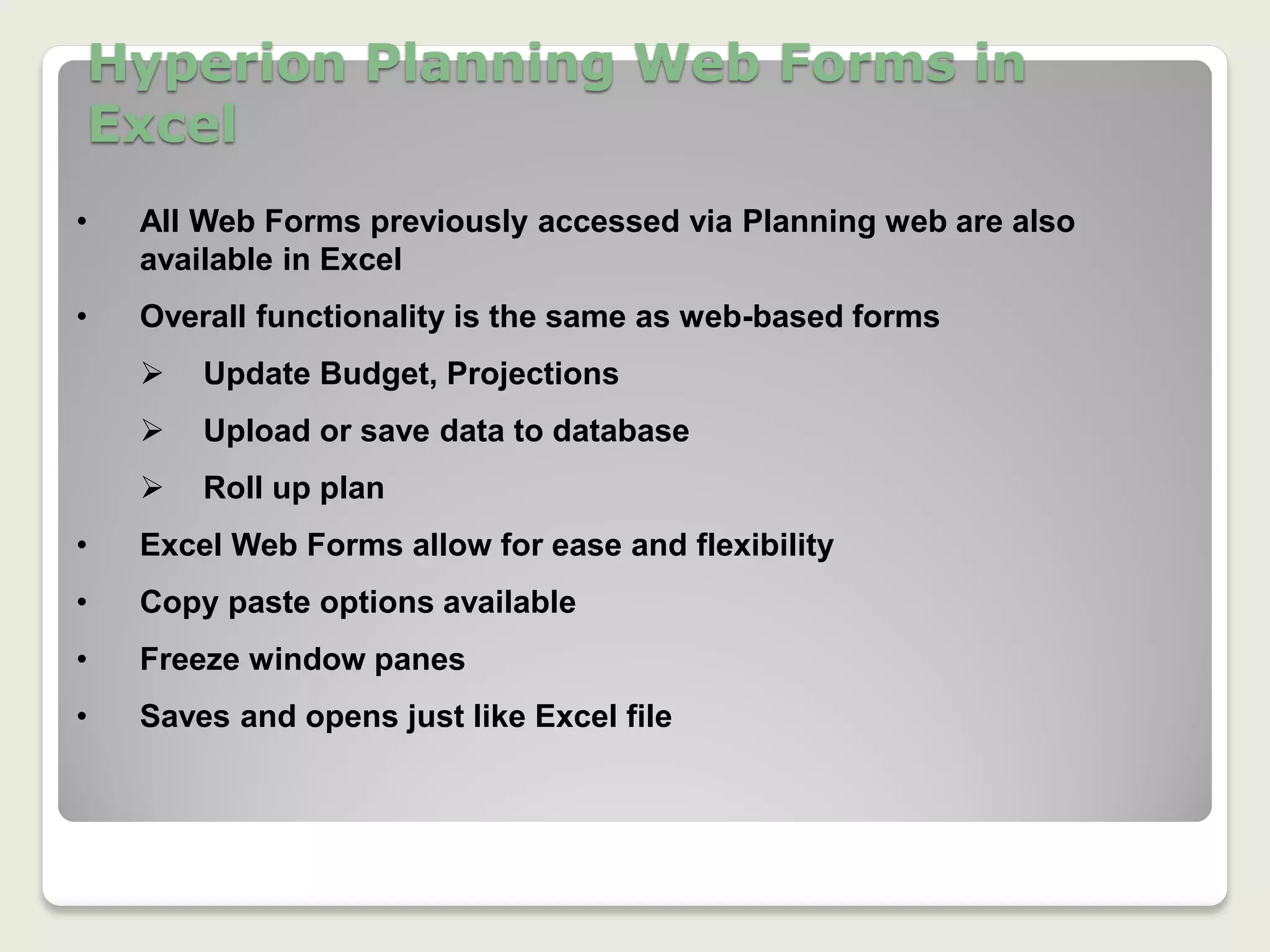 Hyperion Planning Web Forms in
Excel
13
• All Web Forms previously accessed via Planning web are also
available in Excel
• Overall functionality is the same as web-based forms
 Update Budget, Projections
 Upload or save data to database
 Roll up plan
• Excel Web Forms allow for ease and flexibility
• Copy paste options available
• Freeze window panes
• Saves and opens just like Excel file
 
