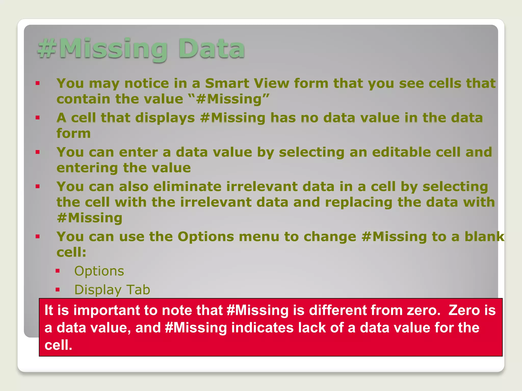 #Missing Data
18
 You may notice in a Smart View form that you see cells that
contain the value “#Missing”
 A cell that displays #Missing has no data value in the data
form
 You can enter a data value by selecting an editable cell and
entering the value
 You can also eliminate irrelevant data in a cell by selecting
the cell with the irrelevant data and replacing the data with
#Missing
 You can use the Options menu to change #Missing to a blank
cell:
 Options
 Display Tab
 Remove value in field labeled #No Data/Missing
 Click OK
It is important to note that #Missing is different from zero. Zero is
a data value, and #Missing indicates lack of a data value for the
cell.
 
